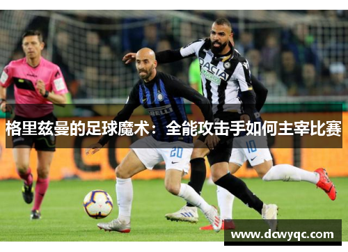 格里兹曼的足球魔术:全能攻击手如何主宰比赛 格里兹曼的足球魔术:全能攻击手如何主宰比赛