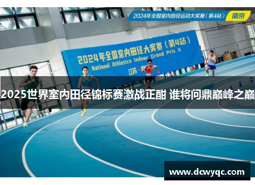 2025世界室内田径锦标赛激战正酣 谁将问鼎巅峰之巅 2025世界室内田径锦标赛激战正酣 谁将问鼎巅峰之巅