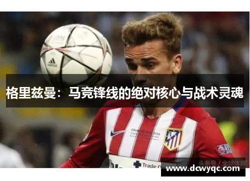 格里兹曼：马竞锋线的绝对核心与战术灵魂