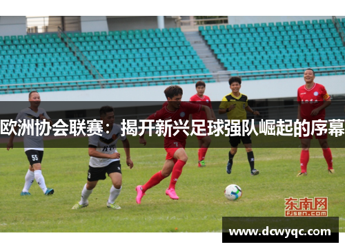 欧洲协会联赛:揭开新兴足球强队崛起的序幕 欧洲协会联赛:揭开新兴足球强队崛起的序幕