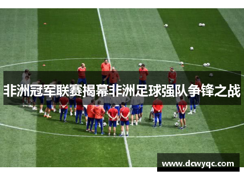 非洲冠军联赛揭幕非洲足球强队争锋之战
