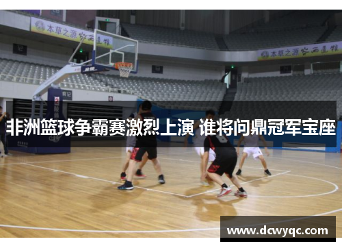 非洲篮球争霸赛激烈上演 谁将问鼎冠军宝座 非洲篮球争霸赛激烈上演 谁将问鼎冠军宝座