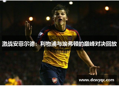 激战安菲尔德:利物浦与埃弗顿的巅峰对决回放 激战安菲尔德:利物浦与埃弗顿的巅峰对决回放